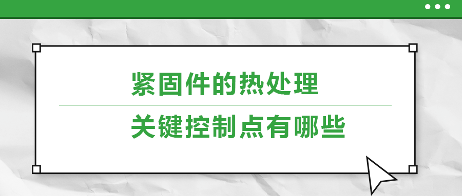 緊固件的熱處理，關(guān)鍵控制點(diǎn)有哪些