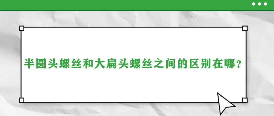 半圓頭螺絲和大扁頭螺絲之間的區(qū)別在哪？