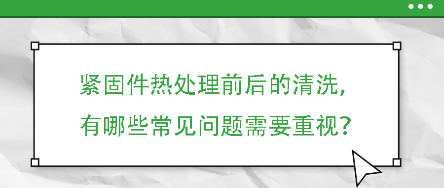 緊固件熱處理前后的清洗，有哪些常見問題需要重視？